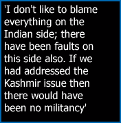 'I don't like to blame everything on the Indian side; there have been faults on this side also. If we had addressed the Kashmir issue then there would have been no militancy.'